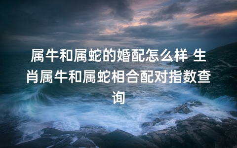 属牛和属蛇的婚配怎么样 生肖属牛和属蛇相合配对指数查询